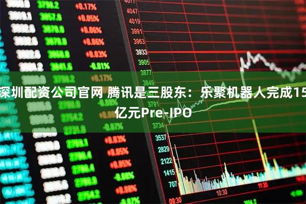 深圳配资公司官网 腾讯是三股东:乐聚机器人完成15亿元Pre-IPO