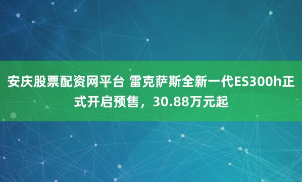 安庆股票配资网平台 雷克萨斯全新一代ES300h正式开启预售，30.88万元起
