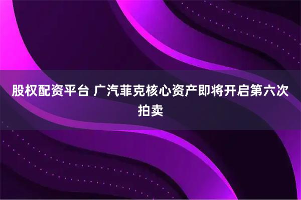 股权配资平台 广汽菲克核心资产即将开启第六次拍卖