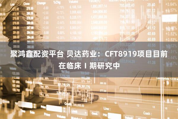 聚鸿鑫配资平台 贝达药业：CFT8919项目目前在临床Ⅰ期研究中