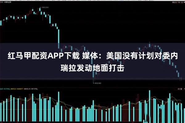 红马甲配资APP下载 媒体：美国没有计划对委内瑞拉发动地面打击