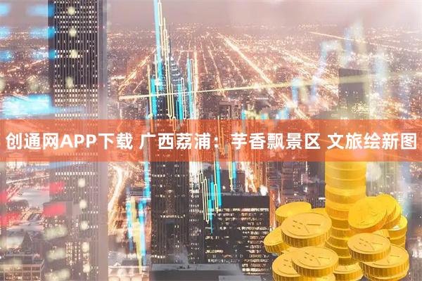 创通网APP下载 广西荔浦：芋香飘景区 文旅绘新图