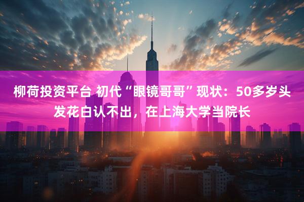 柳荷投资平台 初代“眼镜哥哥”现状：50多岁头发花白认不出，在上海大学当院长