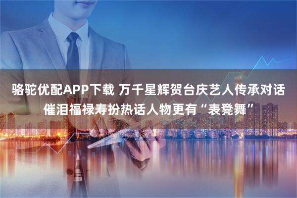 骆驼优配APP下载 万千星辉贺台庆艺人传承对话催泪福禄寿扮热话人物更有“表凳舞”