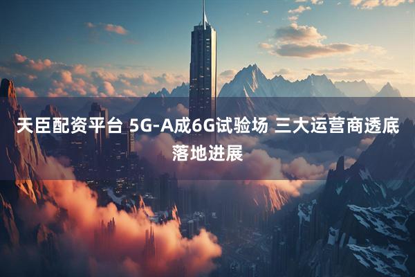 天臣配资平台 5G-A成6G试验场 三大运营商透底落地进展