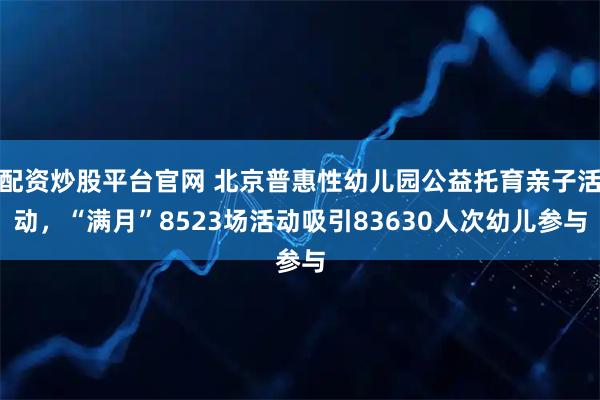 配资炒股平台官网 北京普惠性幼儿园公益托育亲子活动，“满月”8523场活动吸引83630人次幼儿参与