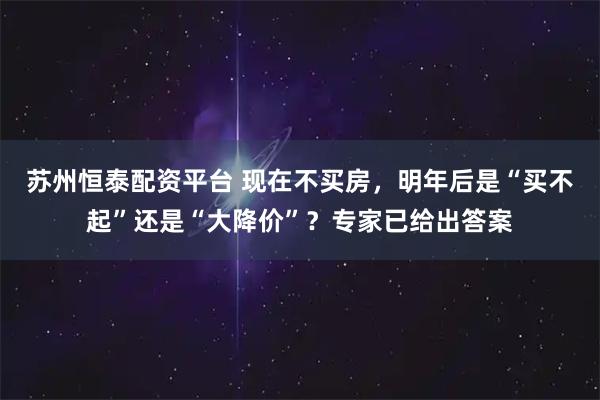 苏州恒泰配资平台 现在不买房，明年后是“买不起”还是“大降价”？专家已给出答案