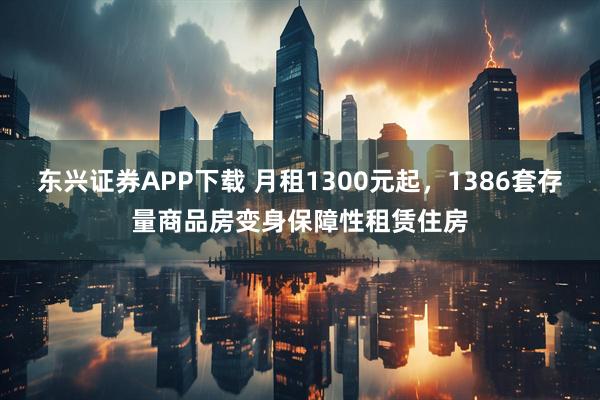 东兴证券APP下载 月租1300元起，1386套存量商品房变身保障性租赁住房