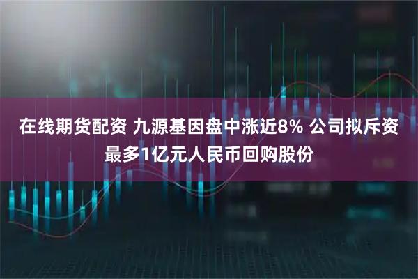 在线期货配资 九源基因盘中涨近8% 公司拟斥资最多1亿元人民币回购股份