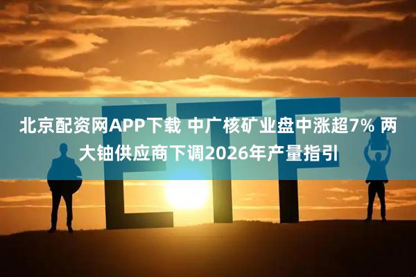 北京配资网APP下载 中广核矿业盘中涨超7% 两大铀供应商下调2026年产量指引