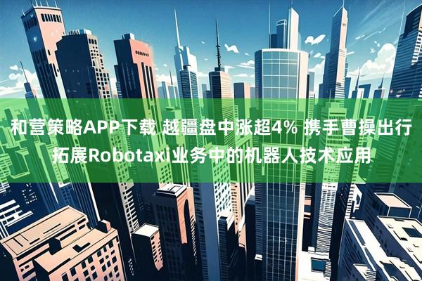 和营策略APP下载 越疆盘中涨超4% 携手曹操出行拓展Robotaxi业务中的机器人技术应用
