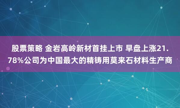股票策略 金岩高岭新材首挂上市 早盘上涨21.78%公司为中国最大的精铸用莫来石材料生产商