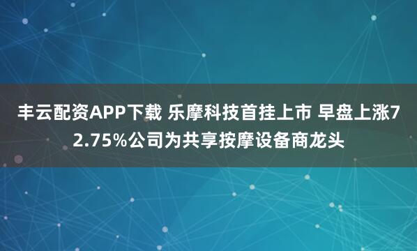 丰云配资APP下载 乐摩科技首挂上市 早盘上涨72.75%公司为共享按摩设备商龙头