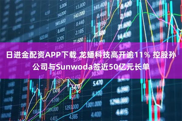 日进金配资APP下载 龙蟠科技高开逾11% 控股孙公司与Sunwoda签近50亿元长单