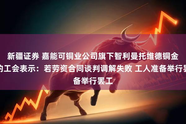 新疆证券 嘉能可铜业公司旗下智利曼托维德铜金矿的工会表示：若劳资合同谈判调解失败 工人准备举行罢工