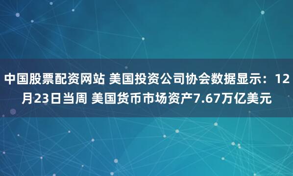 中国股票配资网站 美国投资公司协会数据显示：12月23日当周 美国货币市场资产7.67万亿美元