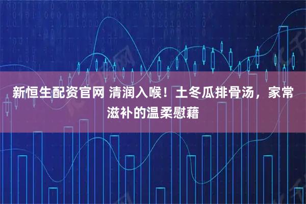 新恒生配资官网 清润入喉！土冬瓜排骨汤，家常滋补的温柔慰藉