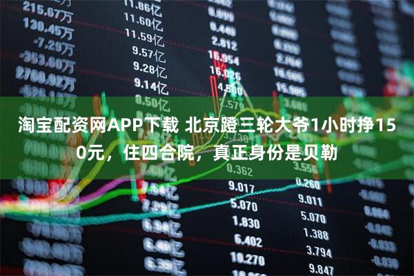 淘宝配资网APP下载 北京蹬三轮大爷1小时挣150元，住四合院，真正身份是贝勒