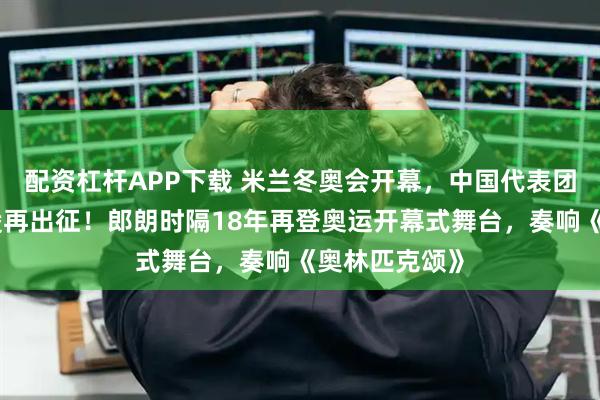 配资杠杆APP下载 米兰冬奥会开幕，中国代表团亮相，谷爱凌再出征！郎朗时隔18年再登奥运开幕式舞台，奏响《奥林匹克颂》