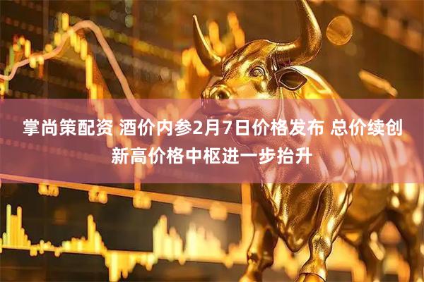 掌尚策配资 酒价内参2月7日价格发布 总价续创新高价格中枢进一步抬升