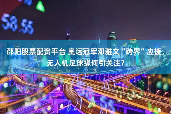 邵阳股票配资平台 奥运冠军邓雅文“跨界”应援，无人机足球缘何引关注？