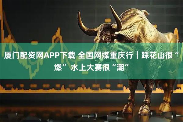 厦门配资网APP下载 全国网媒重庆行｜踩花山很“燃” 水上大赛很“潮”