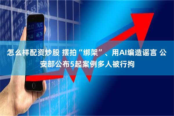 怎么样配资炒股 摆拍“绑架”、用AI编造谣言 公安部公布5起案例多人被行拘