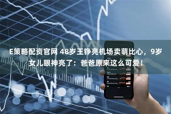 E策略配资官网 48岁王铮亮机场卖萌比心，9岁女儿眼神亮了：爸爸原来这么可爱！