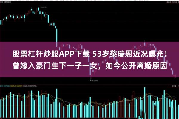 股票杠杆炒股APP下载 53岁黎瑞恩近况曝光！曾嫁入豪门生下一子一女，如今公开离婚原因