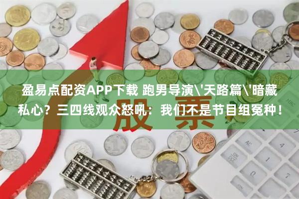 盈易点配资APP下载 跑男导演'天路篇'暗藏私心?三四线观众怒吼:我们不是节目组冤种!