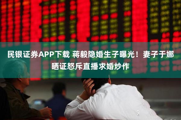 民银证券APP下载 蒋毅隐婚生子曝光！妻子于娜晒证怒斥直播求婚炒作