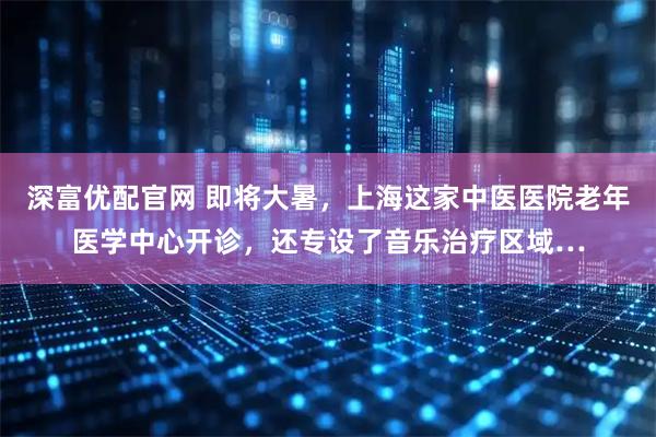 深富优配官网 即将大暑,上海这家中医医院老年医学中心开诊,还专设了音乐治疗区域…