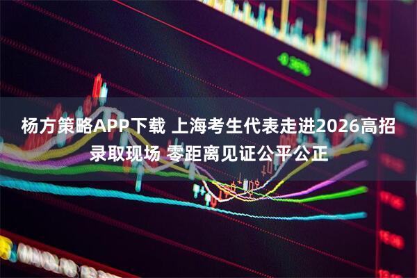 杨方策略APP下载 上海考生代表走进2026高招录取现场 零距离见证公平公正